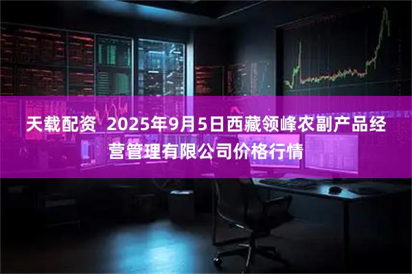 天载配资  2025年9月5日西藏领峰农副产品经营管理有限公司价格行情