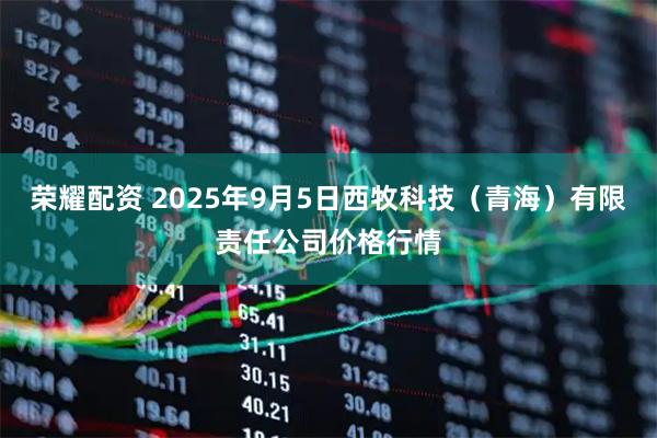 荣耀配资 2025年9月5日西牧科技（青海）有限责任公司价格行情