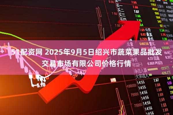 51配资网 2025年9月5日绍兴市蔬菜果品批发交易市场有限公司价格行情