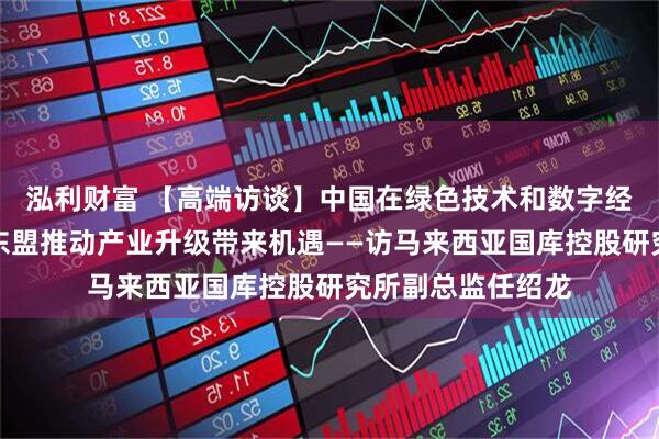 泓利财富 【高端访谈】中国在绿色技术和数字经济领域的发展为东盟推动产业升级带来机遇——访马来西亚国库控股研究所副总监任绍龙