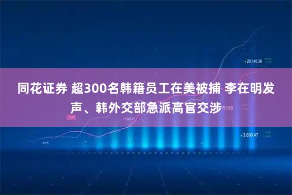 同花证券 超300名韩籍员工在美被捕 李在明发声、韩外交部急派高官交涉