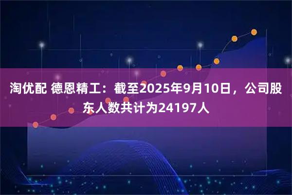淘优配 德恩精工：截至2025年9月10日，公司股东人数共计为24197人