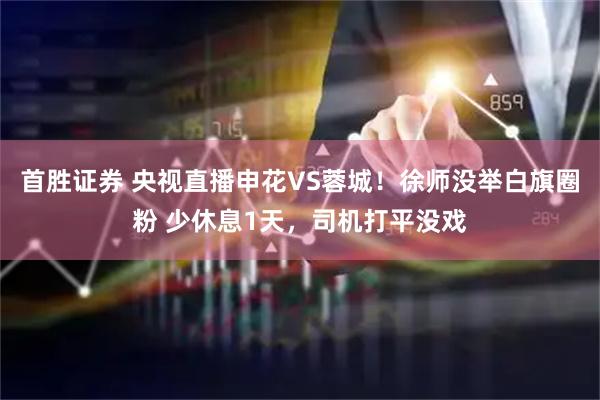 首胜证券 央视直播申花VS蓉城！徐师没举白旗圈粉 少休息1天，司机打平没戏