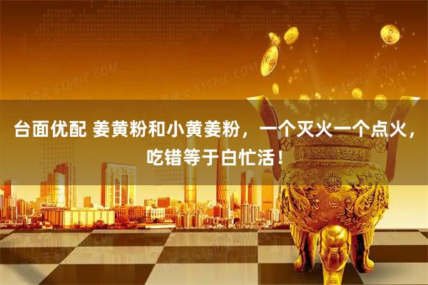 台面优配 姜黄粉和小黄姜粉，一个灭火一个点火，吃错等于白忙活！