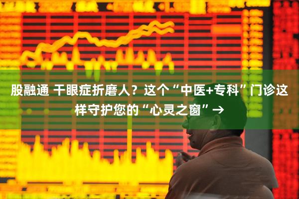 股融通 干眼症折磨人？这个“中医+专科”门诊这样守护您的“心灵之窗”→