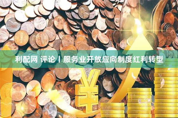 利配网 评论丨服务业开放应向制度红利转型
