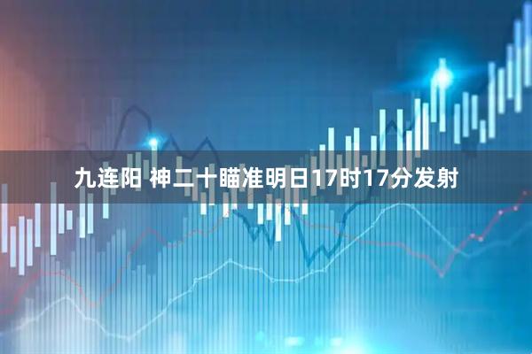 九连阳 神二十瞄准明日17时17分发射