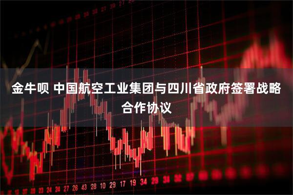 金牛呗 中国航空工业集团与四川省政府签署战略合作协议