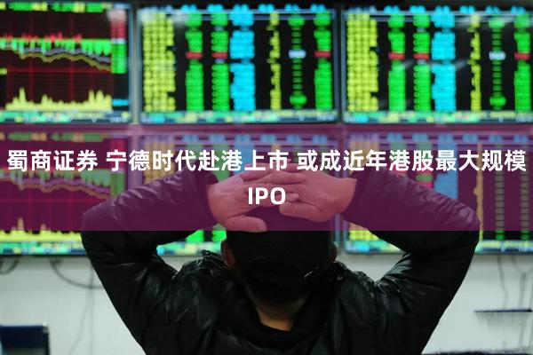 蜀商证券 宁德时代赴港上市 或成近年港股最大规模IPO