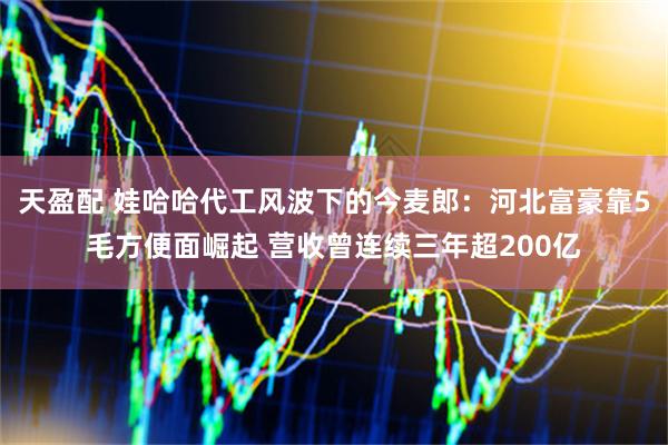 天盈配 娃哈哈代工风波下的今麦郎：河北富豪靠5毛方便面崛起 营收曾连续三年超200亿