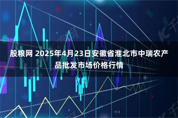 股粮网 2025年4月23日安徽省淮北市中瑞农产品批发市场价格行情