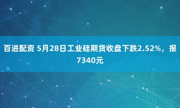 百进配资 5月28日工业硅期货收盘下跌2.52%，报7340元