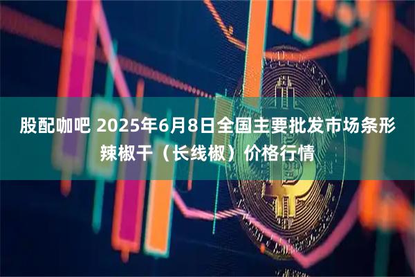 股配咖吧 2025年6月8日全国主要批发市场条形辣椒干（长线椒）价格行情