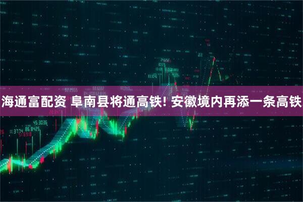 海通富配资 阜南县将通高铁! 安徽境内再添一条高铁