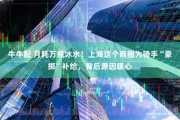 牛牛配 月耗万瓶冰水！上海这个商圈为骑手“豪掷”补给，背后原因暖心