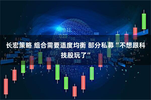 长宏策略 组合需要适度均衡 部分私募“不想跟科技股玩了”