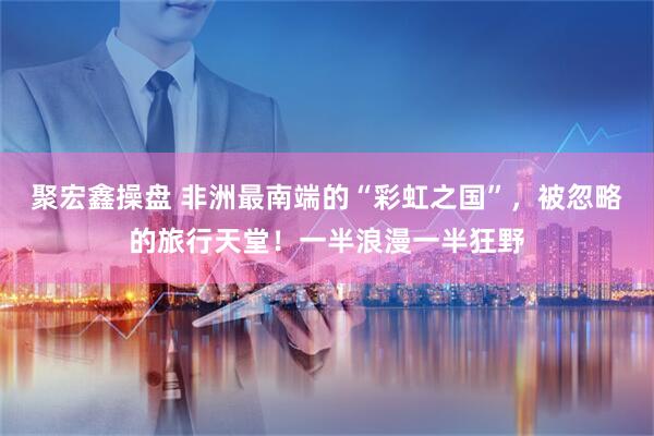 聚宏鑫操盘 非洲最南端的“彩虹之国”，被忽略的旅行天堂！一半浪漫一半狂野