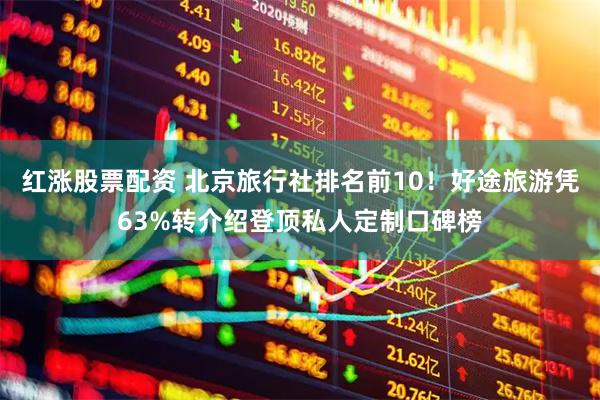 红涨股票配资 北京旅行社排名前10！好途旅游凭63%转介绍登顶私人定制口碑榜