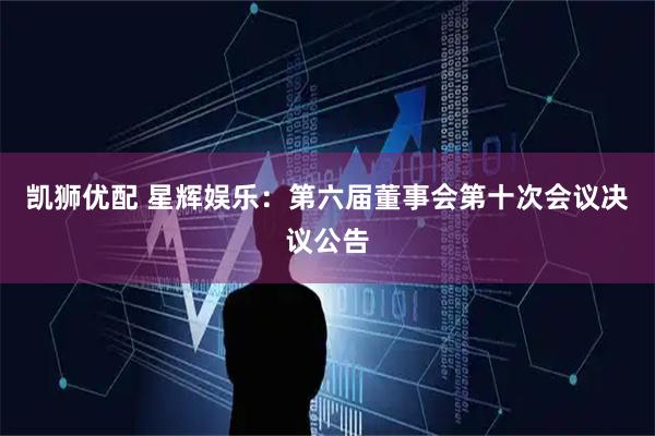凯狮优配 星辉娱乐：第六届董事会第十次会议决议公告