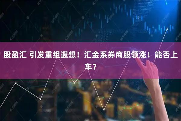 股盈汇 引发重组遐想！汇金系券商股领涨！能否上车？