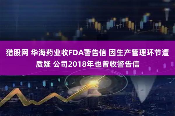 猎股网 华海药业收FDA警告信 因生产管理环节遭质疑 公司2018年也曾收警告信