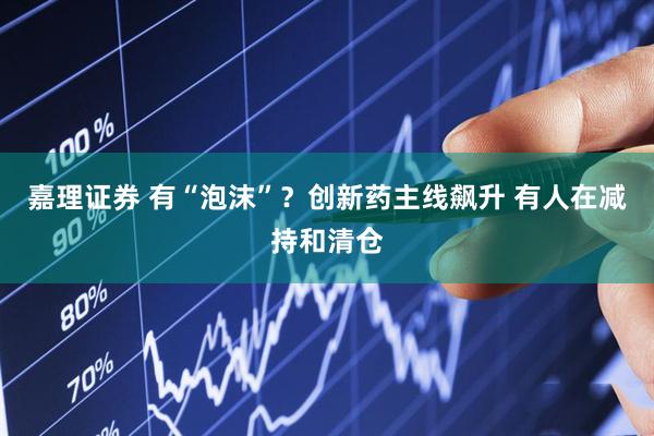 嘉理证券 有“泡沫”？创新药主线飙升 有人在减持和清仓