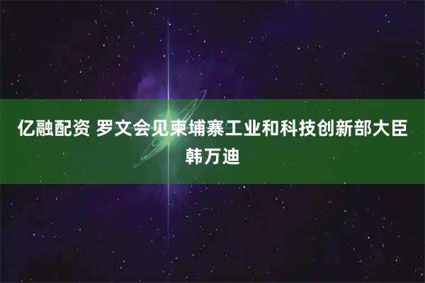 亿融配资 罗文会见柬埔寨工业和科技创新部大臣韩万迪