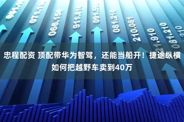 忠程配资 顶配带华为智驾，还能当船开！捷途纵横如何把越野车卖到40万