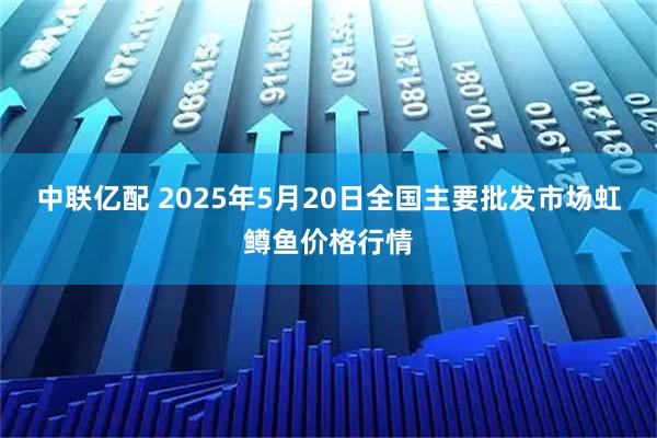 中联亿配 2025年5月20日全国主要批发市场虹鳟鱼价格行情