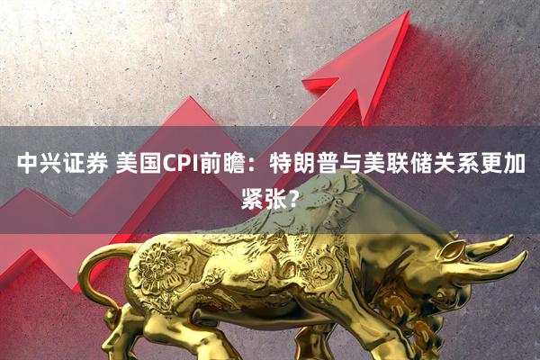 中兴证券 美国CPI前瞻:特朗普与美联储关系更加紧张?