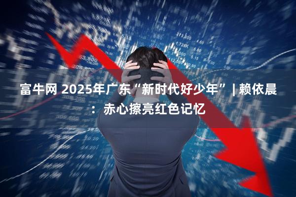 富牛网 2025年广东“新时代好少年” | 赖依晨：赤心擦亮红色记忆