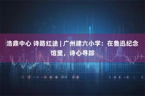 浩鼎中心 诗路红途 | 广州建六小学：在鲁迅纪念馆里，诗心寻踪