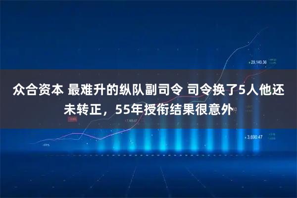众合资本 最难升的纵队副司令 司令换了5人他还未转正，55年授衔结果很意外