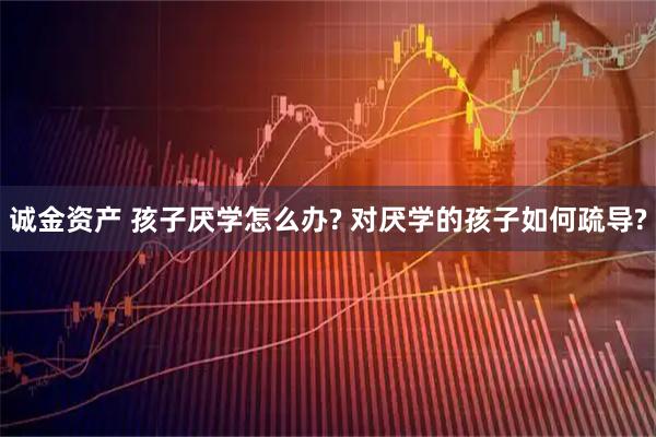 诚金资产 孩子厌学怎么办? 对厌学的孩子如何疏导?