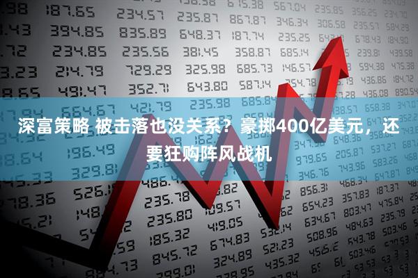 深富策略 被击落也没关系？豪掷400亿美元，还要狂购阵风战机