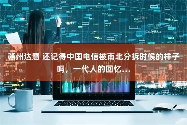 赣州达慧 还记得中国电信被南北分拆时候的样子吗，一代人的回忆…