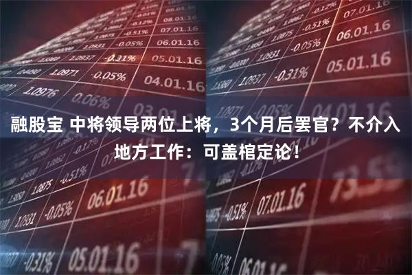 融股宝 中将领导两位上将，3个月后罢官？不介入地方工作：可盖棺定论！