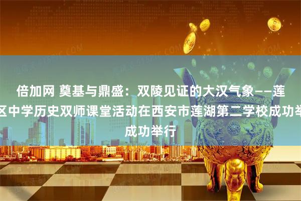 倍加网 奠基与鼎盛：双陵见证的大汉气象——莲湖区中学历史双师课堂活动在西安市莲湖第二学校成功举行