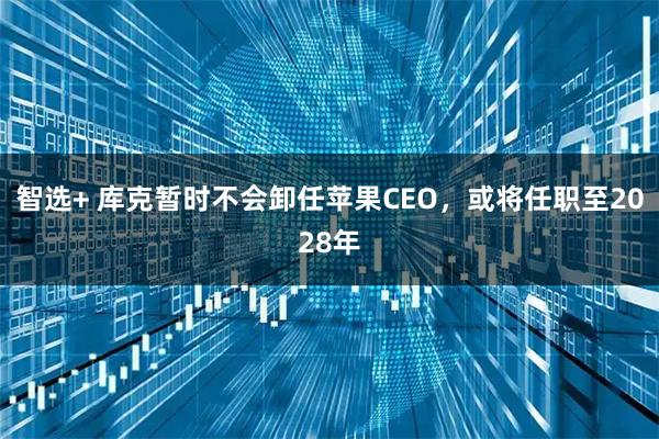 智选+ 库克暂时不会卸任苹果CEO，或将任职至2028年