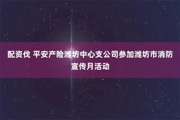 配资伐 平安产险潍坊中心支公司参加潍坊市消防宣传月活动