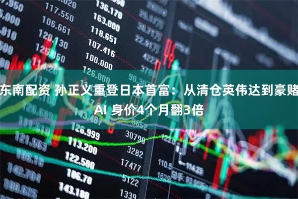 东南配资 孙正义重登日本首富：从清仓英伟达到豪赌AI 身价4个月翻3倍