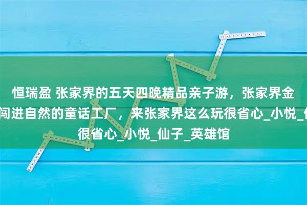 恒瑞盈 张家界的五天四晚精品亲子游，张家界金牌导游带娃闯进自然的童话工厂，来张家界这么玩很省心_小悦_仙子_英雄馆