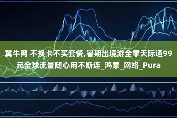 翼牛网 不换卡不买套餐,暑期出境游全靠天际通99元全球流量随心用不断连_鸿蒙_网络_Pura