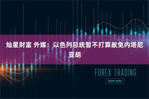 灿星财富 外媒：以色列总统暂不打算赦免内塔尼亚胡
