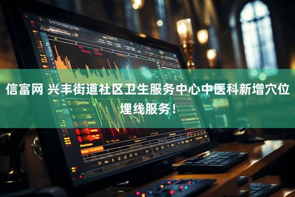 信富网 兴丰街道社区卫生服务中心中医科新增穴位埋线服务！