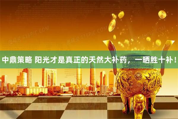 中鼎策略 阳光才是真正的天然大补药，一晒胜十补！
