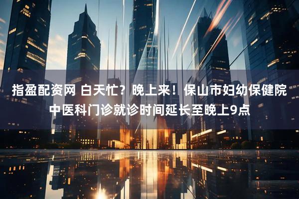 指盈配资网 白天忙？晚上来！保山市妇幼保健院中医科门诊就诊时间延长至晚上9点