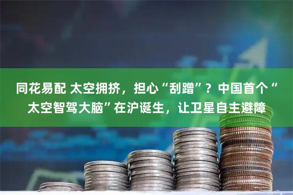 同花易配 太空拥挤,担心“刮蹭”?中国首个“太空智驾大脑”在沪诞生,让卫星自主避障