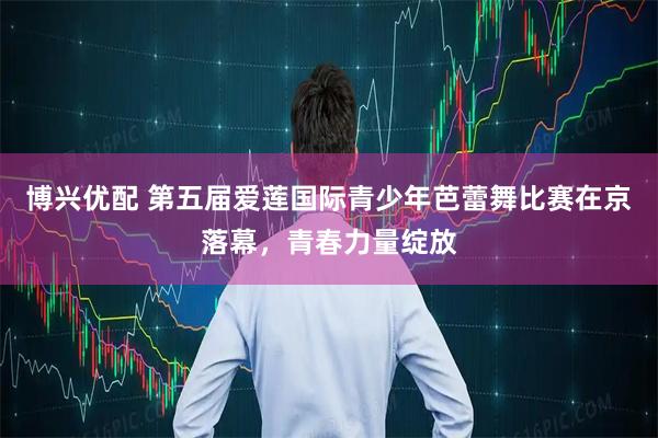 博兴优配 第五届爱莲国际青少年芭蕾舞比赛在京落幕，青春力量绽放
