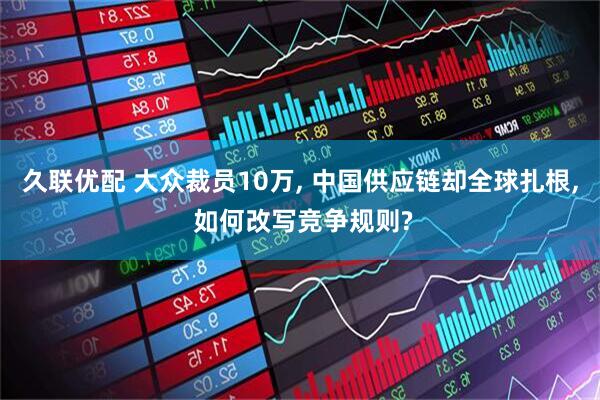 久联优配 大众裁员10万, 中国供应链却全球扎根, 如何改写竞争规则?